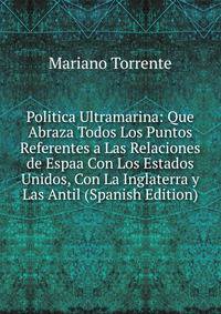 Politica Ultramarina: Que Abraza Todos Los Puntos Referentes a Las Relaciones de Espaa Con Los Estados Unidos, Con La Inglaterra y Las Antil (Spanish Edition)