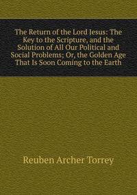 The Return of the Lord Jesus: The Key to the Scripture, and the Solution of All Our Political and Social Problems; Or, the Golden Age That Is Soon Coming to the Earth