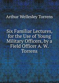 Six Familiar Lectures, for the Use of Young Military Officers, by a Field Officer A. W. Torrens.