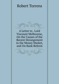 A Letter to . Lord Viscount Melbourne, On the Causes of the Recent Derangement in the Money Market, and On Bank Reform