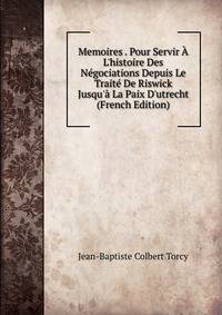 Memoires . Pour Servir ? L'histoire Des N?gociations Depuis Le Trait? De Riswick Jusqu'? La Paix D'utrecht (French Edition)