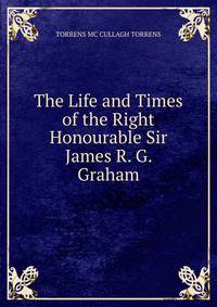 The Life and Times of the Right Honourable Sir James R. G. Graham