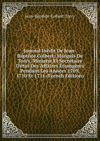 Journal In?dit De Jean-Baptiste Colbert: Marquis De Torcy, Ministre Et Secr?taire D'?tat Des Affaires ?trang?res Pendant Les Ann?es 1709, 1710 Et 1711 (French Edition)