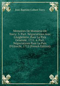 Memoires De Monsieur De Torcy: 3. Part. N?gociations Avec L'Angleterre, Pour La Paix G?n?rale, 1711. 4. Part. N?gociations Pour La Paix D'Utrecht, 1712 (French Edition)