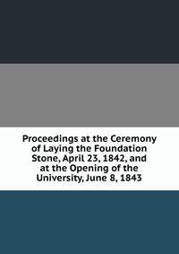 Proceedings at the Ceremony of Laying the Foundation Stone, April 23, 1842, and at the Opening of the University, June 8, 1843