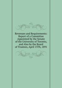Revenues and Requirements: Report of a Committee Appointed by the Senate of the University of Toronto, and Also by the Board of Trustees, April 13Th, 1891