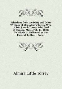 Selections from the Diary and Other Writings of Mrs. Almira Torrey, Wife of Rev. Joseph Torrey, Who Died at Hanson, Mass., Feb. 14, 1822: To Which Is . Delivered at Her Funeral, by Rev. J. Butler