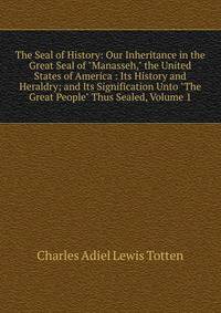 The Seal of History: Our Inheritance in the Great Seal of "Manasseh," the United States of America : Its History and Heraldry; and Its Signification Unto "The Great People" Thus Sealed, Volume 1
