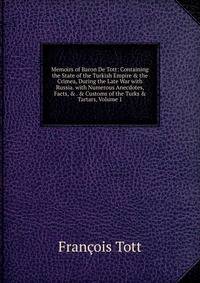 Memoirs of Baron De Tott: Containing the State of the Turkish Empire &amp; the Crimea, During the Late War with Russia. with Numerous Anecdotes, Facts, &amp; . &amp; Customs of the Turks &amp; Tartars, Volume 1