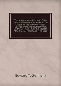 The Authenticated Report of the Discussion Which Took Place in the Chapel of the Roman Catholic College of Downside, Near Bath, On the 25Th, 26Th, and . Subjects, "The Rule of Faith," and "The Sacr