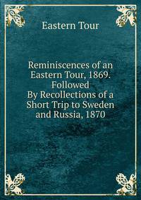 Reminiscences of an Eastern Tour, 1869. Followed By Recollections of a Short Trip to Sweden and Russia, 1870