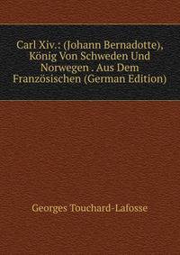Carl Xiv.: (Johann Bernadotte), Konig Von Schweden Und Norwegen . Aus Dem Franzosischen (German Edition)