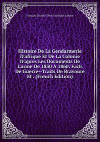 Histoire De La Gendarmerie D'afrique Et De La Colonie D'apres Les Documents De L'arme De 1830 ? 1860: Faits De Guerre--Traits De Bravoure Et . (French Edition)