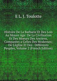 Histoire De La Barbarie Et Des Lois Au Moyen Age: De La Civilisation Et Des Moeurs Des Anciens, Compar?es a Celles Des Modernes; De L'?glise Et Des . Diff?rents Peuples, Volume 2 (French Edition)