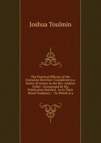 The Practical Efficacy of the Unitarian Doctrine: Considered in a Series of Letters to the Rev. Andrew Fuller : Occasioned by His Publication Entitled . As to Their Moral Tendency." : To Which Is a