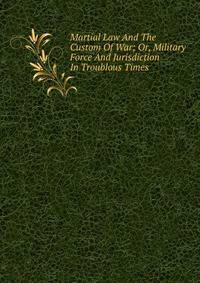 Martial Law And The Custom Of War; Or, Military Force And Jurisdiction In Troublous Times