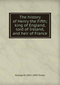 The history of Henry the Fifth; king of England, lord of Ireland, and heir of France