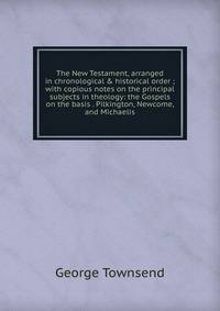 The New Testament, arranged in chronological &amp; historical order ; with copious notes on the principal subjects in theology: the Gospels on the basis . Pilkington, Newcome, and Michaelis.