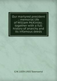Our martyred president .: memorial life of William McKinley . together with a full history of anarchy and its infamous deeds