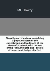 Clanship and the clans, containing a popular sketch of the constitution and traditions of the clans of Scotland; with notices of the Highland garb and . details of name, seat, badge, chief, etc