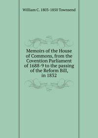 Memoirs of the House of Commons, from the Covention Parliament of 1688-9 to the passing of the Reform Bill, in 1832