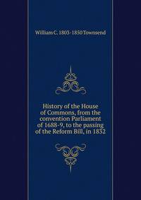 History of the House of Commons, from the convention Parliament of 1688-9, to the passing of the Reform Bill, in 1832