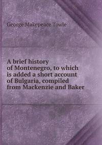 A brief history of Montenegro, to which is added a short account of Bulgaria, compiled from Mackenzie and Baker