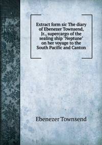 Extract form sic The diary of Ebenezer Townsend, Jr., supercargo of the sealing ship "Neptune" on her voyage to the South Pacific and Canton