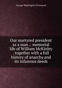 Our martyred president as a man .: memorial life of William McKinley . together with a full history of anarchy and its infamous deeds