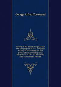 Events at the national capital and the campaign of 1876: a complete history of the foundation and growth of our governing city, a description of the . of the various jobs and scandals which h