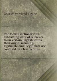 The foolish dictionary: an exhausting work of reference to un-certain English words, their origin, meaning, legitimate and illegitimate use, confused by a few pictures