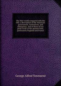 The New world compared with the Old: a description of the American government, institutions, and enterprises, and of those of our great rivals at the present time, particularly England and France