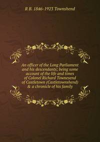 An officer of the Long Parliament and his descendants; being some account of the life and times of Colonel Richard Townesend of Castletown (Castletownshend) &amp; a chronicle of his family