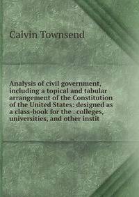 Analysis of civil government, including a topical and tabular arrangement of the Constitution of the United States: designed as a class-book for the . colleges, universities, and other instit