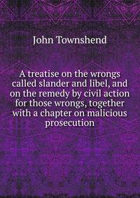 A treatise on the wrongs called slander and libel, and on the remedy by civil action for those wrongs, together with a chapter on malicious prosecution