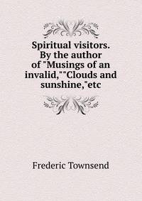 Spiritual visitors. By the author of "Musings of an invalid,""Clouds and sunshine,"etc