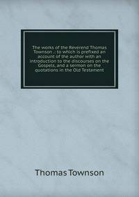 The works of the Reverend Thomas Townson .: to which is prefixed an account of the author with an introduction to the discourses on the Gospels, and a sermon on the quotations in the Old Testament