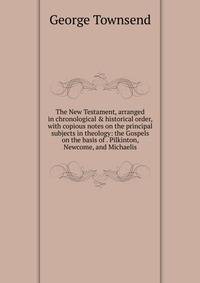 The New Testament, arranged in chronological &amp; historical order, with copious notes on the principal subjects in theology: the Gospels on the basis of . Pilkinton, Newcome, and Michaelis.