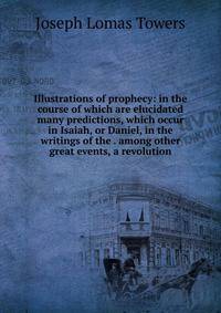 Illustrations of prophecy: in the course of which are elucidated many predictions, which occur in Isaiah, or Daniel, in the writings of the . among other great events, a revolution