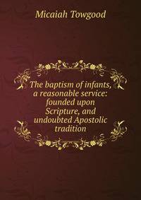 The baptism of infants, a reasonable service: founded upon Scripture, and undoubted Apostolic tradition