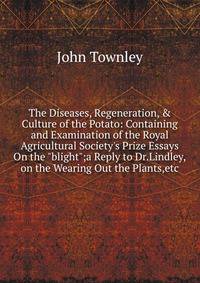 The Diseases, Regeneration, &amp; Culture of the Potato: Containing and Examination of the Royal Agricultural Society's Prize Essays On the "blight";a Reply to Dr.Lindley,on the Wearing Out the Plants,etc