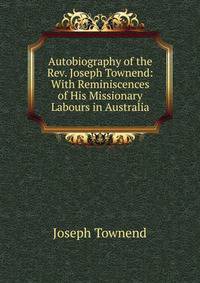 Autobiography of the Rev. Joseph Townend: With Reminiscences of His Missionary Labours in Australia