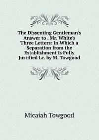 The Dissenting Gentleman's Answer to . Mr. White's Three Letters: In Which a Separation from the Establishment Is Fully Justified Lc. by M. Towgood.