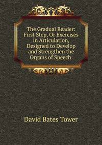 The Gradual Reader: First Step, Or Exercises in Articulation, Designed to Develop and Strengthen the Organs of Speech .