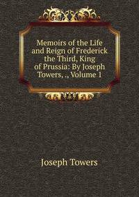 Memoirs of the Life and Reign of Frederick the Third, King of Prussia: By Joseph Towers, ., Volume 1