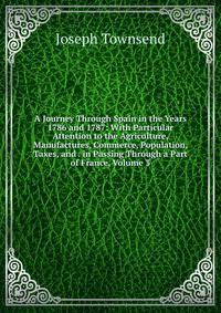 A Journey Through Spain in the Years 1786 and 1787: With Particular Attention to the Agriculture, Manufactures, Commerce, Population, Taxes, and . in Passing Through a Part of France, Volume 3