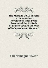 The Marquis De La Fayette in the American Revolution: With Some Account of the Attitude of France Toward the War of Independence, Volume 1