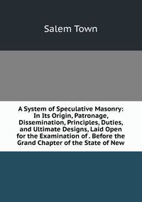 A System of Speculative Masonry: In Its Origin, Patronage, Dissemination, Principles, Duties, and Ultimate Designs, Laid Open for the Examination of . Before the Grand Chapter of the State of New