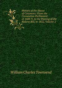 History of the House of Commons: From the Convention Parliament of 1688-9, to the Passing of the Reform Bill, in 1832, Volume 2