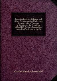 Reports of Agents, Officers, and Other Persons, Acting Under the . Secretary of the Treasury, in Relation to the Condition of Seal Life On the . Sea and the North Pacific Ocean, in the Ye
